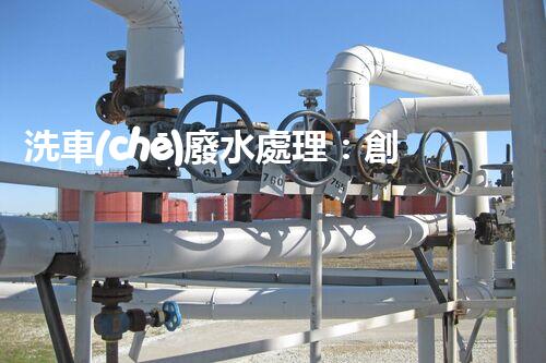 洗車(chē)廢水處理：創(chuàng)新技術(shù)解決環(huán)境難題？