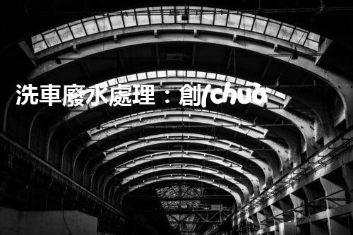 洗車廢水處理：創(chuàng)新技術(shù)解決環(huán)境難題？