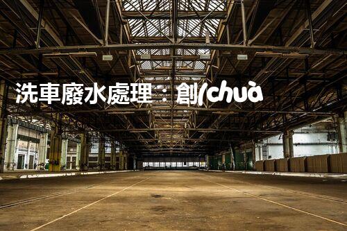 洗車廢水處理：創(chuàng)新技術解決環(huán)境難題？