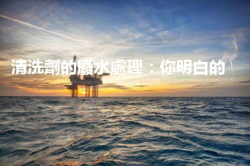 清洗劑的廢水處理：你明白的可能還不夠？