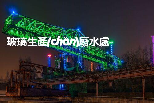 玻璃生產(chǎn)廢水處理：以后綠色制造的核心技術(shù)！