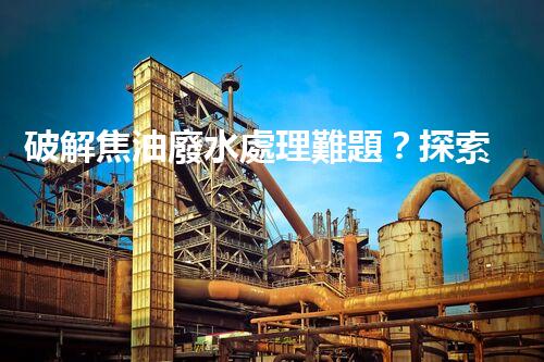 破解焦油廢水處理難題？探索高效清潔之路！