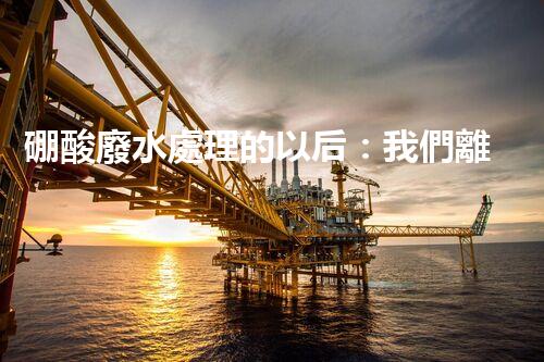 硼酸廢水處理的以后：我們離零排放還有多遠(yuǎn)？