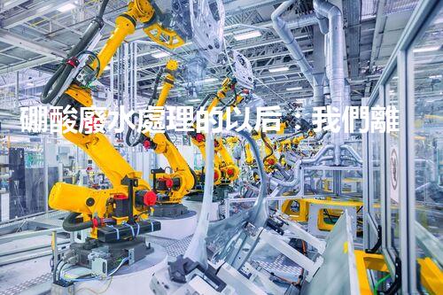 硼酸廢水處理的以后：我們離零排放還有多遠？