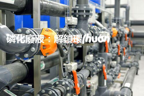 磷化廢液：解鎖環(huán)境保護(hù)的新奇方法！