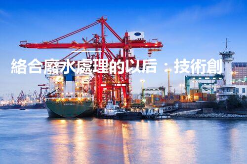 絡合廢水處理的以后：技術創(chuàng)新與環(huán)境友好？