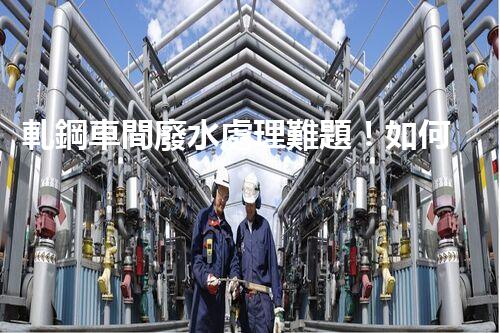 軋鋼車間廢水處理難題！如何破局實現(xiàn)綠色發(fā)展？