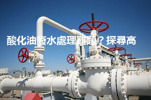 酸化油廢水處理難題？探尋高效低耗的破局之道！