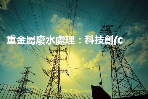 重金屬廢水處理：科技創(chuàng)新，拯救水源！
