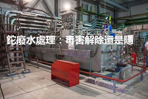 鉈廢水處理：毒害解除還是隱患升級？