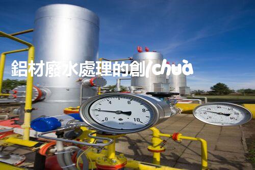 鋁材廢水處理的創(chuàng)新技術與以后展望