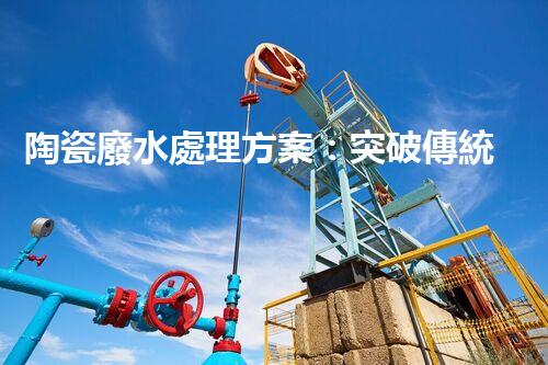陶瓷廢水處理方案：突破傳統(tǒng)工藝的創(chuàng)新之路？