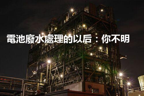 電池廢水處理的以后：你不明白的綠色革命！