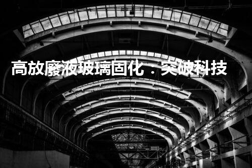 高放廢液玻璃固化：突破科技壁壘，為核能行業(yè)注入新生命！