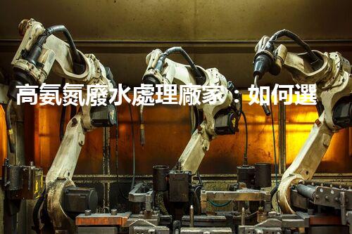 高氨氮廢水處理廠家：如何選擇合適的合作伙伴？