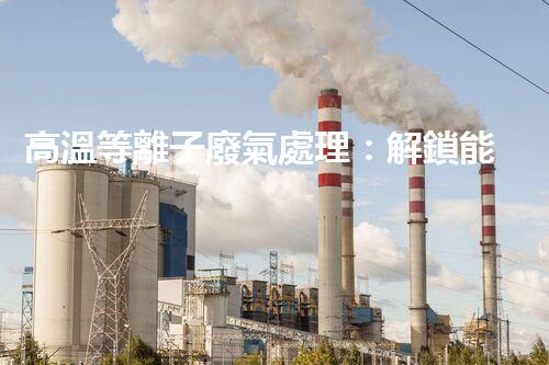 高溫等離子廢氣處理：解鎖能源再生利用的奇跡！
