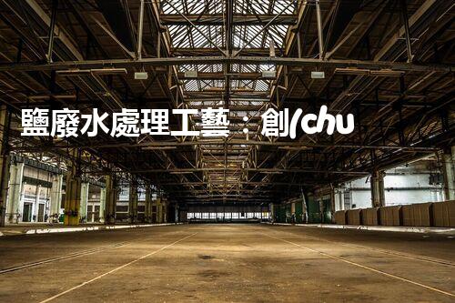 鹽廢水處理工藝：創(chuàng)新技術解決方案？